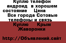 Куплю телефон андроид, в хорошем состояние  › Цена ­ 1 000 - Все города Сотовые телефоны и связь » Куплю   . Крым,Жаворонки